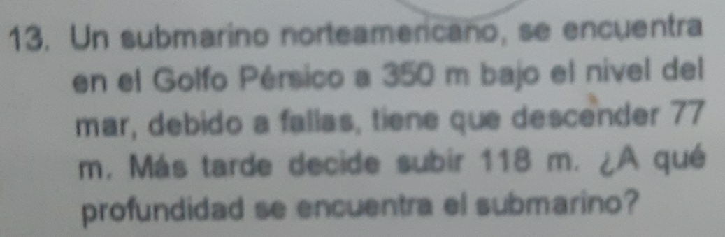 Un submarino norteamericano, se encuentra 
en el Golfo Pérsico a 350 m bajo el nível del 
mar, debido a fallas, tiene que descender 77
m. Más tarde decide subir 118 m. ¿A qué 
profundidad se encuentra el submarino?