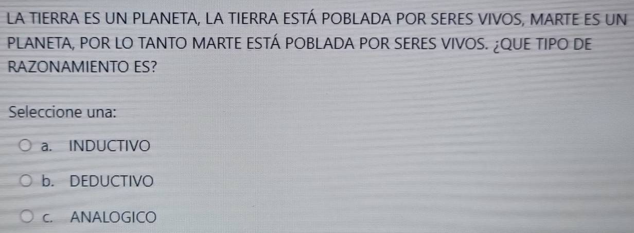 La TIERRA ES UN PLANETA, LA TIERRA ESTÁ POBLADA POR SERES VIVOS, MARTE ES un
PLANETA, POR LO TANTO MARTE ESTÁ POBLADA POR SERES VIVOS. ¿QUE TIPO DE
RAZONAMIENTO ES?
Seleccione una:
a. INDUCTIVO
b. DEDUCTIVO
c. ANALOGICO