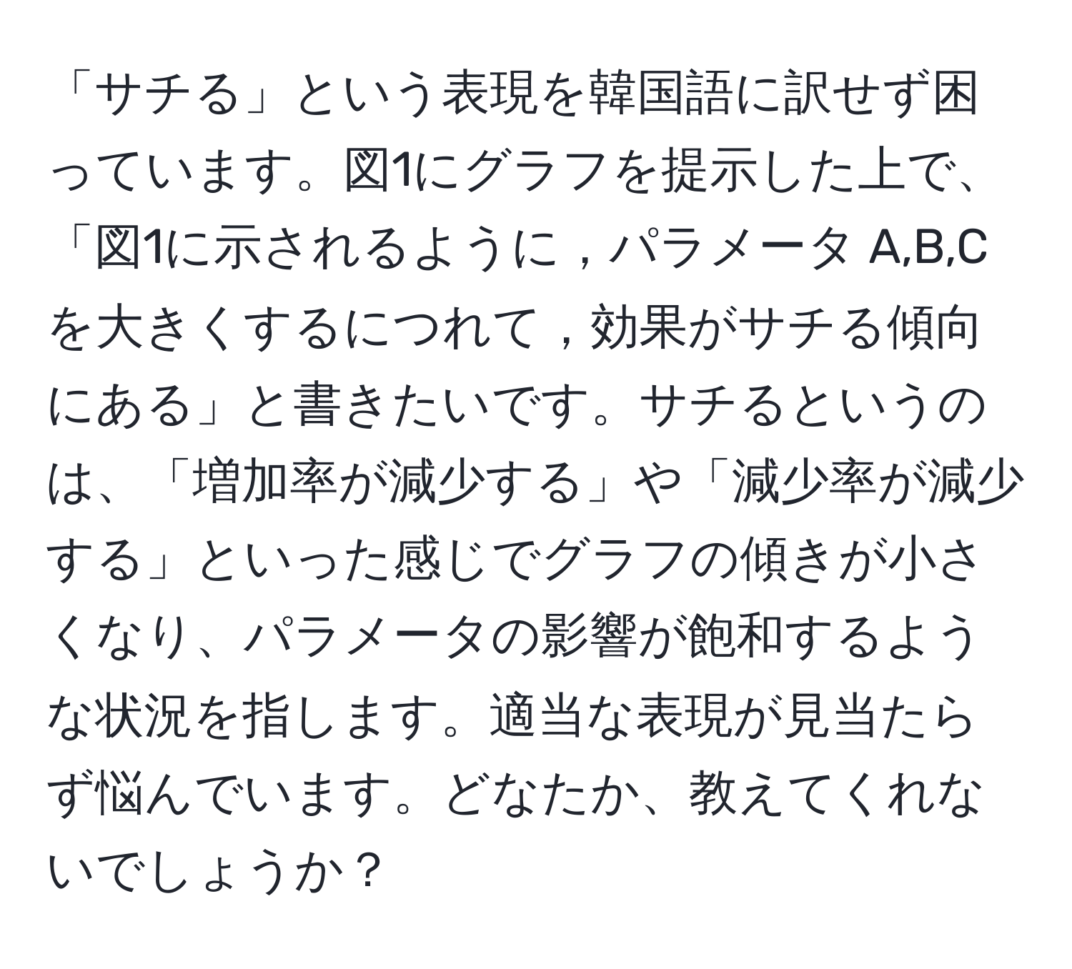 「サチる」という表現を韓国語に訳せず困っています。図1にグラフを提示した上で、「図1に示されるように，パラメータ A,B,Cを大きくするにつれて，効果がサチる傾向にある」と書きたいです。サチるというのは、「増加率が減少する」や「減少率が減少する」といった感じでグラフの傾きが小さくなり、パラメータの影響が飽和するような状況を指します。適当な表現が見当たらず悩んでいます。どなたか、教えてくれないでしょうか？