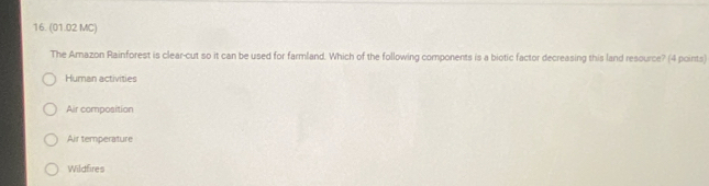 (01.02 MC)
The Amazon Rainforest is clear-cut so it can be used for farmland. Which of the following components is a biotic factor decreasing this land resource? (4 points)
Human activities
Air composition
Air temperature
Wildfires