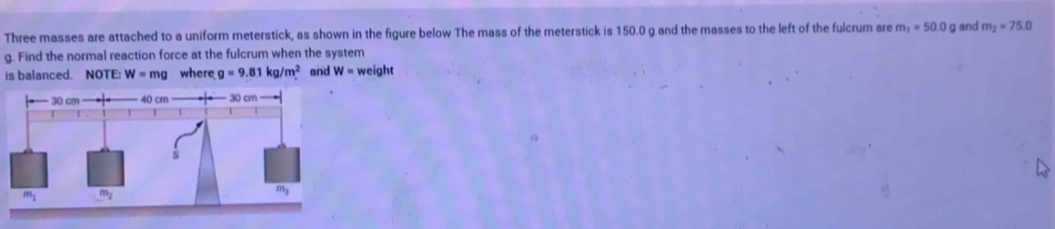 Three masses are attached to a uniform meterstick, as shown in the figure below The mass of the meterstick is 150.0 g and the masses to the left of the fulcrum are m_1=50.0g and m_2=75.0
g. Find the normal reaction force at the fulcrum when the system
is balanced. NOTE: W=mg where g=9.81kg/m^2 and W= weight