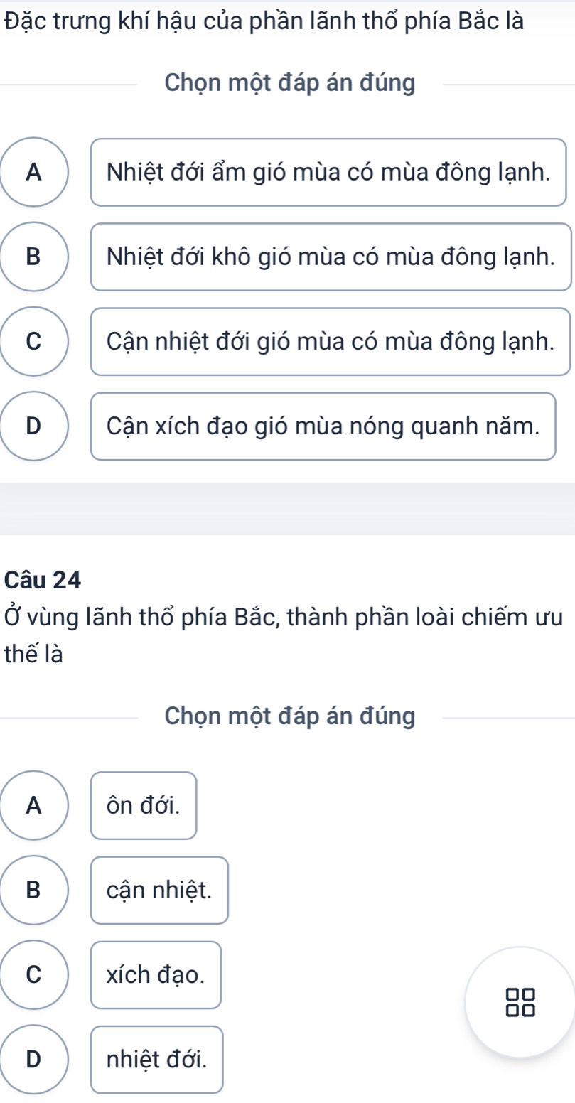 Đặc trưng khí hậu của phần lãnh thổ phía Bắc là
Chọn một đáp án đúng
A Nhiệt đới ẩm gió mùa có mùa đông lạnh.
B Nhiệt đới khô gió mùa có mùa đông lạnh.
C Cận nhiệt đới gió mùa có mùa đông lạnh.
D Cận xích đạo gió mùa nóng quanh năm.
Câu 24
Ở vùng lãnh thổ phía Bắc, thành phần loài chiếm ưu
thế là
Chọn một đáp án đúng
A ôn đới.
B cận nhiệt.
C xích đạo.
D nhiệt đới.