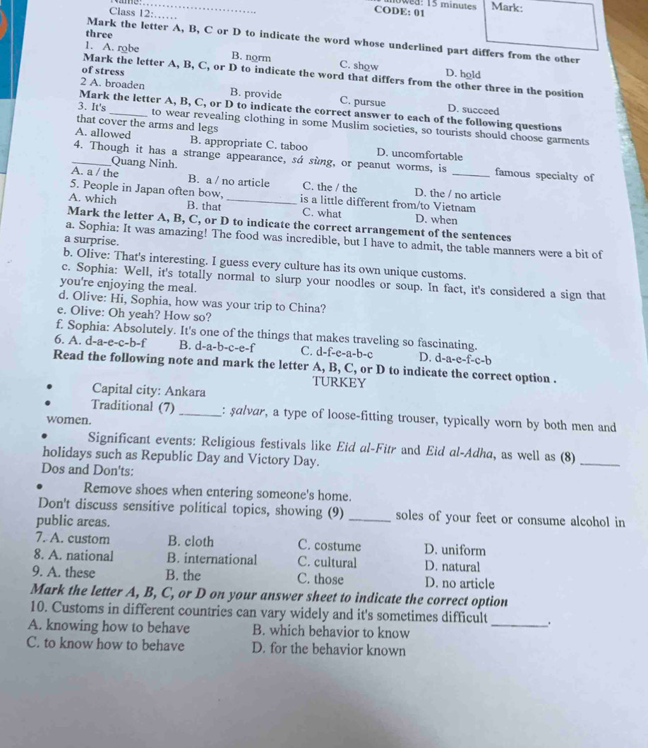 0wd: 15 minutes
Class 12:
CODE: 01 Mark:
_
three
Mark the letter A, B, C or D to indicate the word whose underlined part differs from the other
1. A. robe B. norm C. show D. hold
of stress
Mark the letter A, B, C, or D to indicate the word that differs from the other three in the position
2 A. broaden B. provide C. pursue D. succeed
Mark the letter A, B, C, or D to indicate the correct answer to each of the following questions
that cover the arms and legs
3. It's _to wear revealing clothing in some Muslim societies, so tourists should choose garments
A. allowed B. appropriate C. taboo D. uncomfortable
_4. Though it has a strange appearance, sá sùng, or peanut worms, is famous specialty of
Quang Ninh.
A. a / the B. a / no article C. the / the D. the / no article
5. People in Japan often bow, is a little different from/to Vietnam
A. which B. that _C. what D. when
Mark the letter A, B, C, or D to indicate the correct arrangement of the sentences
a surprise.
a. Sophia: It was amazing! The food was incredible, but I have to admit, the table manners were a bit of
b. Olive: That's interesting. I guess every culture has its own unique customs.
c. Sophia: Well, it's totally normal to slurp your noodles or soup. In fact, it's considered a sign that
you're enjoying the meal.
d. Olive: Hi, Sophia, how was your trip to China?
e. Olive: Oh yeah? How so?
f. Sophia: Absolutely. It's one of the things that makes traveling so fascinating.
6. A. d-a-e-c-b-f B. d-a-b-c-e-f C. d-f-e-a-b-c D. d-a-e-f-c-b
Read the following note and mark the letter A, B, C, or D to indicate the correct option .
TURKEY
Capital city: Ankara
Traditional (7) _: salvar, a type of loose-fitting trouser, typically worn by both men and
women.
Significant events: Religious festivals like Eid al-Fitr and Eid al-Adha, as well as (8)_
holidays such as Republic Day and Victory Day.
Dos and Don'ts:
Remove shoes when entering someone's home.
Don't discuss sensitive political topics, showing (9) _soles of your feet or consume alcohol in
public areas.
7. A. custom B. cloth C. costume D. uniform
8. A. national B. international C. cultural D. natural
9. A. these B. the C. those D. no article
Mark the letter A, B, C, or D on your answer sheet to indicate the correct option
10. Customs in different countries can vary widely and it's sometimes difficult_ .
A. knowing how to behave B. which behavior to know
C. to know how to behave D. for the behavior known