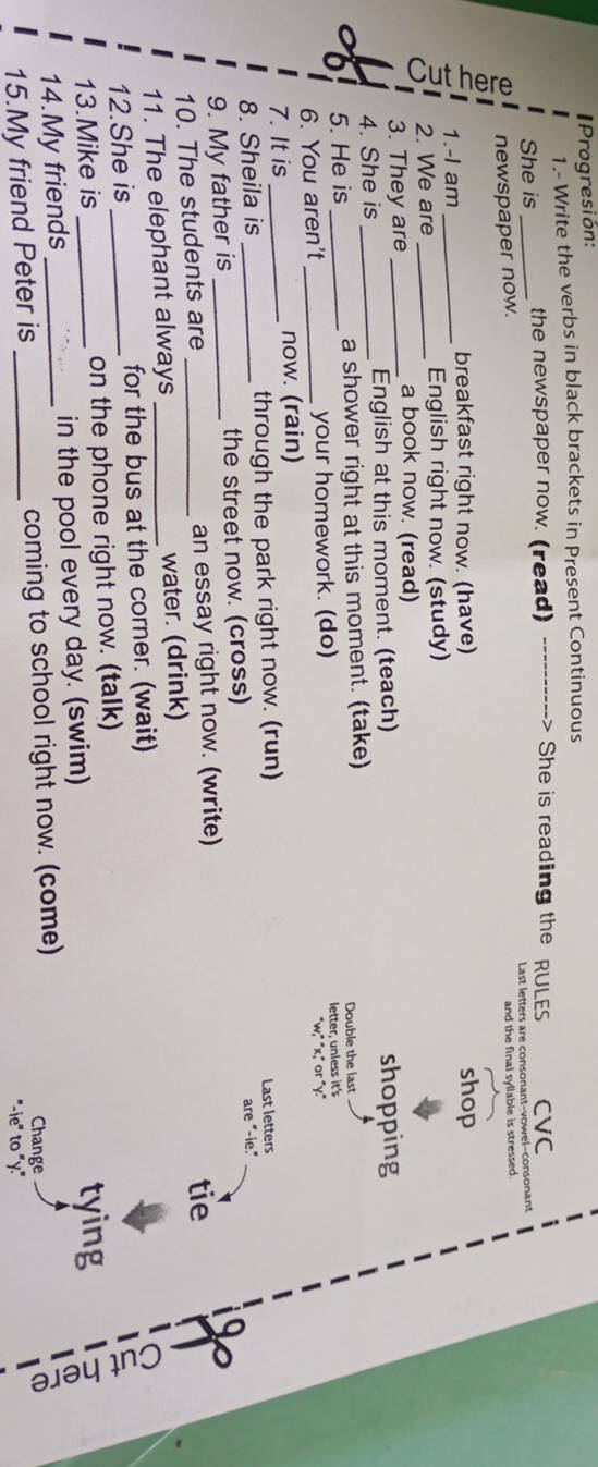 Progresión: 
1.- Write the verbs in black brackets in Present Continuous 
She is _the newspaper now. (read) . She is reading the RULES CVC 
newspaper now. Last letters are consonant-vowel-consonant 
and the final syllable is stressed . 
1.-I am__ 
breakfast right now. (have) shop 
2. We are English right now. (study) 
3. They are_ 
a book now. (read) 
4. She is _English at this moment. (teach) shopping 
5. He is _a shower right at this moment. (take) Double the last 
6. You aren't your homework. (do) letter, unless it's 
7. It is __now. (rain) w,^circ x, or°y. 
8. Sheila is through the park right now. (run) 
Last letters 
9. My father is _the street now. (cross) are "-ie." 
10. The students are an essay right now. (write) 
11. The elephant always _water. (drink) tie 
12.She is _for the bus at the corner. (wait) 
13.Mike is on the phone right now. (talk) 
14.My friends in the pool every day. (swim) 
tying 
15 
15.My friend Peter is _coming to school right now. (come) Change 
"-ie" to "y."