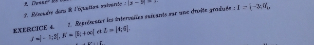 Résoudre dans R l'équation suivante : |x-9|=1. 
EXERCICE 4. 1. Représenter les intervalles suivants sur une droite graduée :
I=[-3;0[, 
et L=[4;6[.
J=]-1;2[, K=[5;+∈fty [ ,I