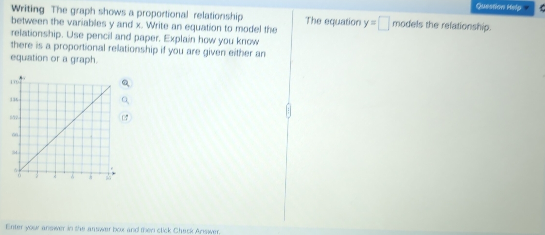 Question Help 
Writing The graph shows a proportional relationship The equation y=□ models the relationship. 
between the variables y and x. Write an equation to model the 
relationship. Use pencil and paper. Explain how you know 
there is a proportional relationship if you are given either an 
equation or a graph. 
Enter your answer in the answer box and then click Check Answer.