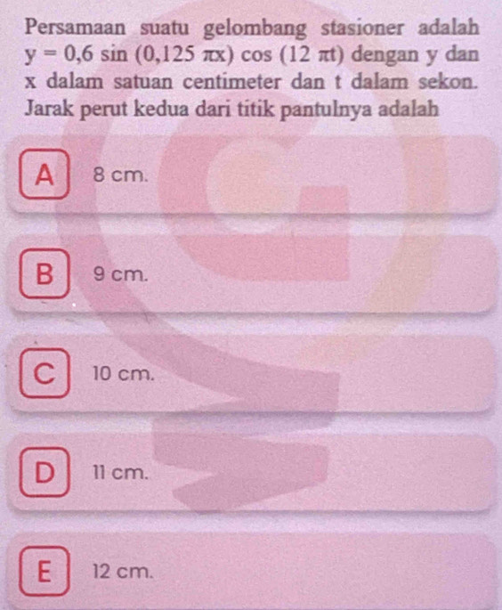 Persamaan suatu gelombang stasioner adalah
y=0,6sin (0,125π x)cos (12π t) dengan y dan
x dalam satuan centimeter dan t dalam sekon.
Jarak perut kedua dari titik pantulnya adalah
A 8cm.
B 9cm.
Cl 10 cm.
D 11 cm.
E 12 cm.