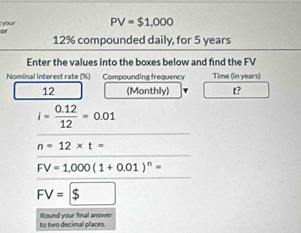 your
PV=$1,000
or
12% compounded daily, for 5 years
Enter the values into the boxes below and fnd the FV 
Nominal interest rate (%) Compounding frequency Time (in years) 
12 (Monthly) t?
i= (0.12)/12 =0.01
n=12* t=
FV=1,000(1+0.01)^n=
FV=$
Round your final answer 
to two decimal places.