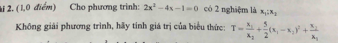 2i 2. (1,0 điểm) Cho phương trình: 2x^2-4x-1=0 có 2 nghiệm là x_1; x_2
Không giải phương trình, hãy tính giá trị của biểu thức: T=frac x_1x_2+ 5/2 (x_1-x_2)^2+frac x_2x_1