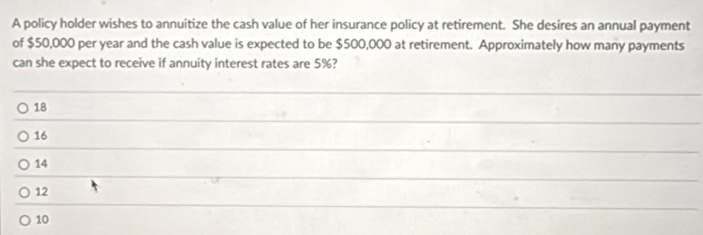 A policy holder wishes to annuitize the cash value of her insurance policy at retirement. She desires an annual payment
of $50,000 per year and the cash value is expected to be $500,000 at retirement. Approximately how many payments
can she expect to receive if annuity interest rates are 5%?
18
16
14
12
10