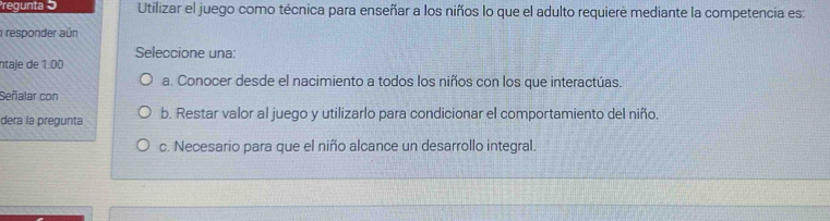 regunta 5 Utilizar el juego como técnica para enseñar a los niños lo que el adulto requiere mediante la competencia es:
responder aún
Seleccione una:
ntaje de 1.00
a. Conocer desde el nacimiento a todos los niños con los que interactúas.
Señalar con
dera la pregunta b. Restar valor al juego y utilizarlo para condicionar el comportamiento del niño.
c. Necesario para que el niño alcance un desarrollo integral.