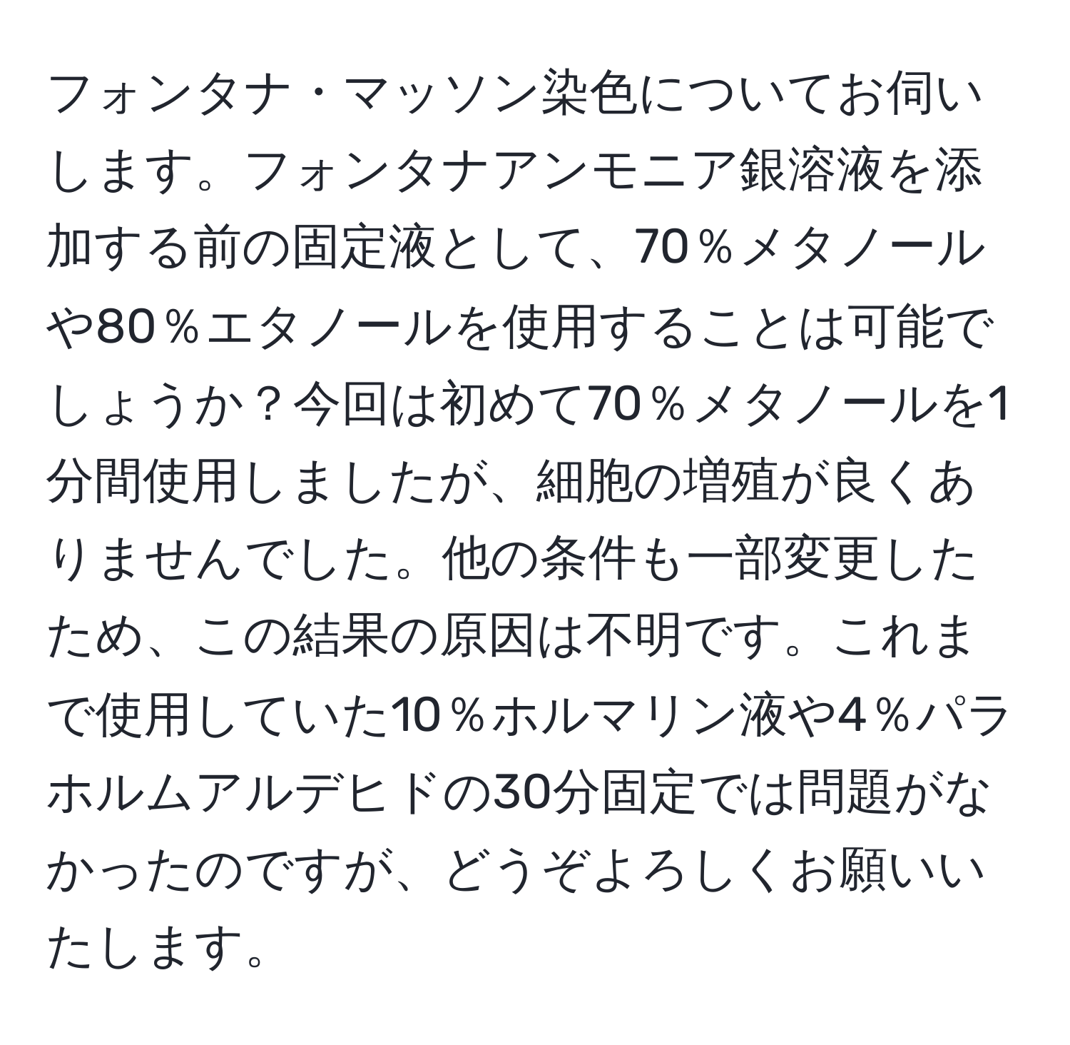 フォンタナ・マッソン染色についてお伺いします。フォンタナアンモニア銀溶液を添加する前の固定液として、70％メタノールや80％エタノールを使用することは可能でしょうか？今回は初めて70％メタノールを1分間使用しましたが、細胞の増殖が良くありませんでした。他の条件も一部変更したため、この結果の原因は不明です。これまで使用していた10％ホルマリン液や4％パラホルムアルデヒドの30分固定では問題がなかったのですが、どうぞよろしくお願いいたします。