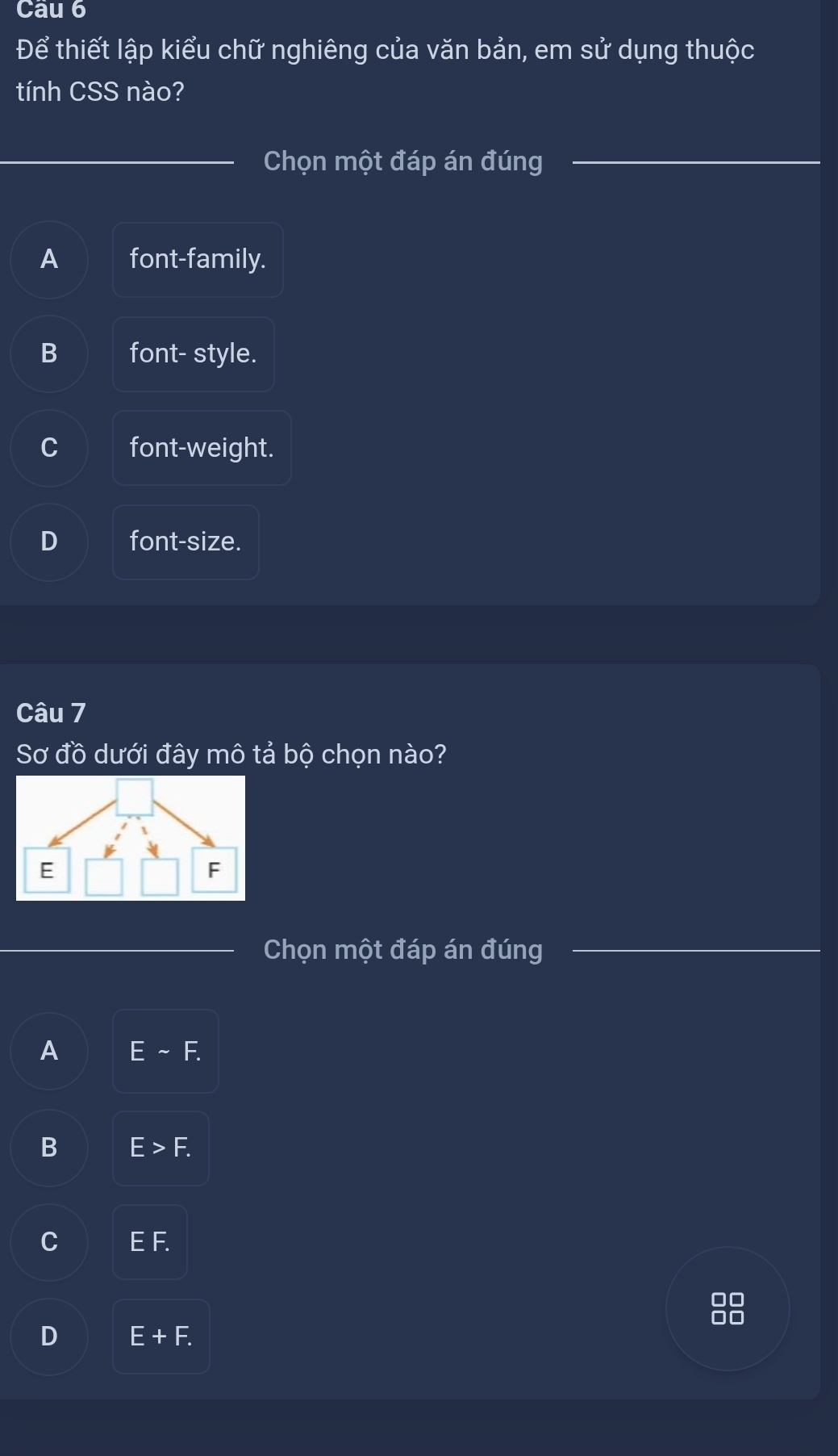 Để thiết lập kiểu chữ nghiêng của văn bản, em sử dụng thuộc
tính CSS nào?
Chọn một đáp án đúng
A font-family.
B font- style.
C font-weight.
D font-size.
Câu 7
Sơ đồ dưới đây mô tả bộ chọn nào?
Chọn một đáp án đúng
A Esim F.
B E>F.
C EF. I
88
D E+F.