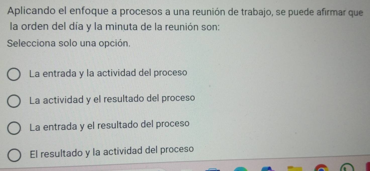 Aplicando el enfoque a procesos a una reunión de trabajo, se puede afirmar que
la orden del día y la minuta de la reunión son:
Selecciona solo una opción.
La entrada y la actividad del proceso
La actividad y el resultado del proceso
La entrada y el resultado del proceso
El resultado y la actividad del proceso