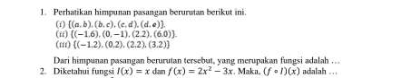 Perhatikan himpunan pasangan berurutan berikut ini. 
(i)  (a,b),(b,c),(c,d),(d,e). 
(ii)  (-1,6),(0,-1),(2,2),(6,0)
(iii)  (-1.2),(0.2),(2,2),(3,2)
Dari himpunan pasangan berurutan tersebut, yang merupakan fungsi adalah …. 
2. Diketahui fungsi I(x)=x dan f(x)=2x^2-3x. Maka, (fcirc I)(x) adalah . ..