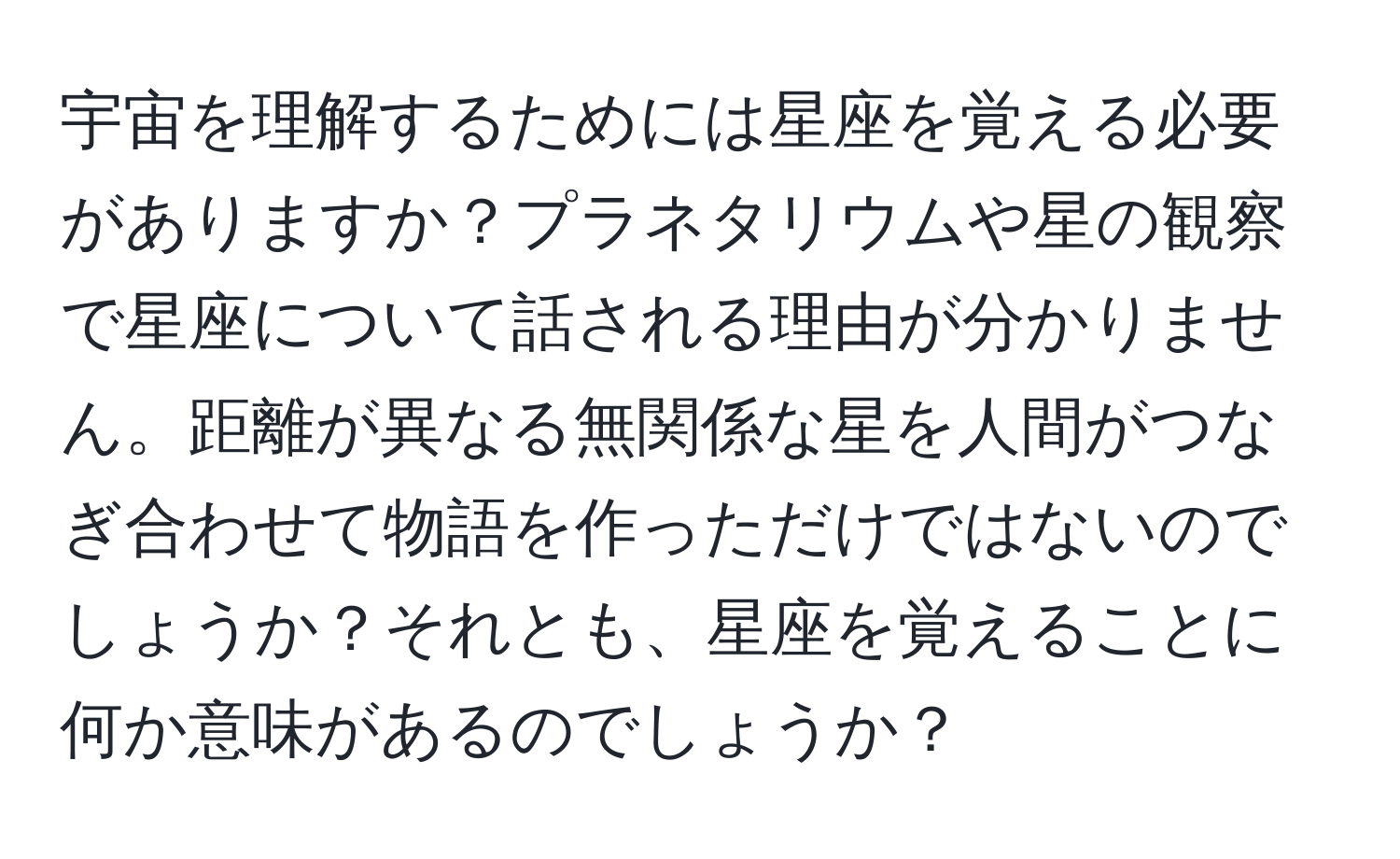 宇宙を理解するためには星座を覚える必要がありますか？プラネタリウムや星の観察で星座について話される理由が分かりません。距離が異なる無関係な星を人間がつなぎ合わせて物語を作っただけではないのでしょうか？それとも、星座を覚えることに何か意味があるのでしょうか？