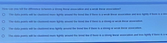 How can you tell the difference betwees a strong linear assocation and a weak tinear assocation?
The data points will be Clustered more lightty around the trend line if there is a weak linear assocation and less fightly if there is a str
The data points will be clustered more lightty around the trend line if there is a strong or weak linear association
The data points will be clusitered less lightly around the trend line if there is a strong or weak tirear assocation.
The dista points will be clustered more tightly around the trend line if there is a strong linear association and less tightly if there is a w