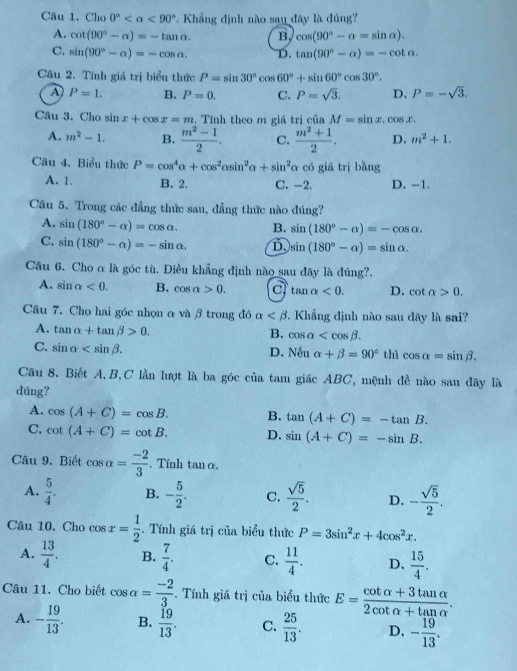 Cho 0° <90° 7. Khẳng định nào sau đây là đúng
A. cot (90°-alpha )=-tan alpha . B, cos (90°-alpha =sin alpha ).
C. sin (90°-alpha )=-cos alpha . D. tan (90°-alpha )=-cot alpha .
Câu 2,. Tính giá trị biểu thức P=sin 30°cos 60°+sin 60°cos 30°.
A P=1.
B. P=0. C. P=sqrt(3). D. P=-sqrt(3).
Câu 3. Cho sin x+cos x=m.  Tính theo m giá trị của M=sin x.cos x.
A. m^2-1. B.  (m^2-1)/2 . C.  (m^2+1)/2 .
D. m^2+1.
Câu 4. Biểu thức P=cos^4alpha +cos^2alpha sin^2alpha +sin^2 α có giá trị bằng
A. 1. B. 2. C. -2. D. -1.
Câu 5. Trong các đẳng thức sau, đẳng thức nào đúng?
A. sin (180°-alpha )=cos alpha .
B. sin (180°-alpha )=-cos alpha .
C. sin (180°-alpha )=-sin alpha .
D. sin (180°-alpha )=sin alpha .
Câu 6. Cho α là góc tù. Điều khẳng định nào sau đây là đúng?.
A. sin alpha <0. B. cos alpha >0. c tan alpha <0. D. cot alpha >0.
Câu 7. Cho hai góc nhọn α và β trong đó alpha 7. Khẳng định nào sau đây là sai?
A. tan alpha +tan beta >0.
B. cos alpha
C. sin alpha D. Nếu alpha +beta =90° thì cos alpha =sin beta .
Câu 8. Biết A,B,C lần lượt là ba góc của tam giác ABC, mệnh đề nào sau đây là
dúng?
A. cos (A+C)=cos B.
B. tan (A+C)=-tan B.
C. cot (A+C)=cot B.
D. sin (A+C)=-sin B.
Câu 9. Biết cos alpha = (-2)/3 . Tính tanα.
A.  5/4 . - 5/2 . C.  sqrt(5)/2 . D. - sqrt(5)/2 .
B.
Câu 10. Cho cos x= 1/2 . Tính giá trị của biểu thức P=3sin^2x+4cos^2x.
A.  13/4 . B.  7/4 . C.  11/4 . D.  15/4 .
Câu 11. Cho biết cos alpha = (-2)/3 .  Tính giá trị của biểu thức E= (cot alpha +3tan alpha )/2cot alpha +tan alpha  .
B.
A. - 19/13 .  19/13 .  25/13 . D. - 19/13 .
C.