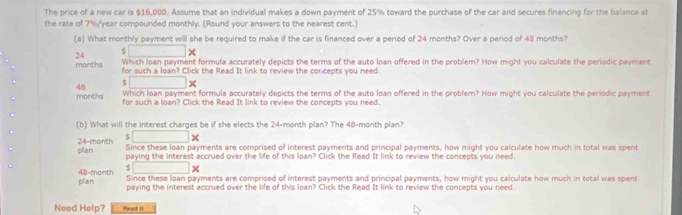 The price of a new car is $16,000. Assume that an individual makes a down payment of 25% toward the purchase of the car and secures financing for the balance at 
the rate of 7%/year compounded monthly. (Round your answers to the nearest cent.) 
(a) What monthly payment will she be required to make if the car is financed over a period of 24 months? Over a period of 48 months?
24 □ * 
Which loan payment formula accurately depicts the terms of the auto loan offered in the problem? How might you calculate the periodic payment 
months for such a loan? Click the Read It link to review the corcepts you need.
48 □ * 
Which Ioan payment formula accurately depicts the terms of the auto loan offered in the problem? How might you calculate the periodic payment 
months for such a loan? Click the Read It link to review the concepts you need. 
(b) What will the interest charges be if she elects the 24-month plan? The 48-month plan?
□ *
24-month Since these loan payments are comprised of interest payments and principal payments, how might you calculate how much in total was spent 
plan paying the interest accrued over the life of this loan? Click the Read It link to review the concepts you need.
□ *
48-month Since these loan payments are comprised of interest payments and principal payments, how might you calculate how much in total was spent 
plan paying the interest accrued over the life of this loan? Click the Read It link to review the concepts you need. 
Need Help? Read It