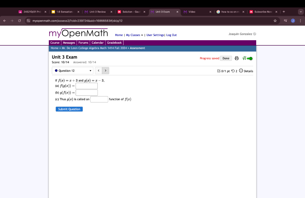 24521D/31 Prd x 1.6 Sensation Unit 3 Review Solution - Gauti x M Unit 3 Exam Video how to ss on m Subscribe Nov 
myopenmath.com/assess2/?cid=239724&aid=16866583#/skip/12 
myOpenMath Home | My Classes ★ | User Settings| Log Out Joaquin Gonzalez 0 
Course Messages Forums Calendar Gradebook 
Home > Mr. De Leon College Algebra Math 1414 Fall 2024 > Assessment 
Unit 3 Exam Progress saved Done sqrt(0) 
Score: 10/14 Answered: 10/14 
Question 12 f(x)=x+3 and g(x)=x-3, 
(a) f(g(x))=|
(b) g(f(x))=□
(c) Thus g(x) is called an □ function of f(x)
Submit Question