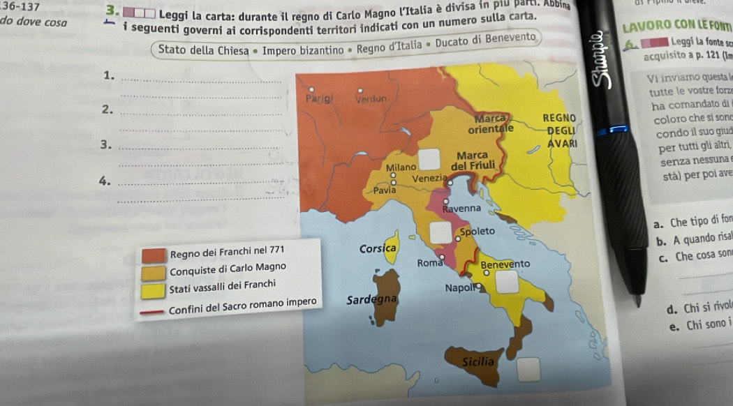 36-137 3. ■□_ Leggi la carta: durante il regno di Carlo Magno l’Italia è divisa in p1u part. AbDina
do dove cosɑ i seguenti governi ai corrispondenti territori indicati con un numero sulla carta.
LAVORO CON LE FONT
Stato della Chiesa * Impero bizantino * Regno d'Italia « Ducato di Benevento L a Leggi la fonte sc
acquisito a p. 121 (Im
1._
Vi inviamo questal
2. __tutte le vostre forz
ha comandato di
_
coloro che sí son
condo il suo giud
3.
per tutti gli altri,
4._
_senza nessuna
stà) per poi ave
_
a. Che tipo di fon
b. A quando risa
Regno dei Franchi nel 771
Conquiste di Carlo Magno
Stati vassalli dei Franchic. Che cosa son
Confini del Sacro romano 
d. Chi si rivol
e. Chi sono i
_
_