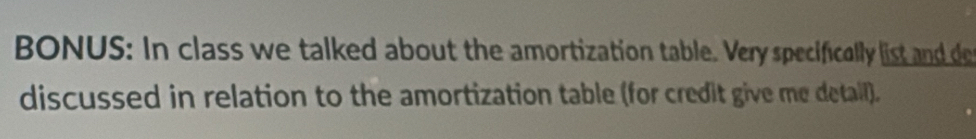 BONUS: In class we talked about the amortization table. Very specifically list and de 
discussed in relation to the amortization table (for credit give me detail).