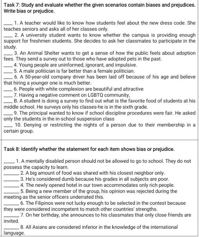 Task 7: Study and evaluate whether the given scenarios contain biases and prejudices. 
Write bias or prejudice. 
_1. A teacher would like to know how students feel about the new dress code. She 
teaches seniors and asks all of her classes only. 
_2. A university student wants to know whether the campus is providing enough 
support for freshmen students. She decides to ask her classmates to participate in the 
study. 
_3. An Animal Shelter wants to get a sense of how the public feels about adoption 
fees. They send a survey out to those who have adopted pets in the past. 
_4. Young people are uninformed, ignorant, and impulsive. 
_5. A male politician is far better than a female politician. 
_6. A 50-year -old company driver has been laid off because of his age and believe 
that hiring a younger one is much better. 
_6. People with white complexion are beautiful and attractive 
_7. Having a negative comment on LGBTQ community, 
_B. A student is doing a survey to find out what is the favorite food of students at his 
middle school. He surveys only his classes-he is in the sixth grade. 
_9. The principal wanted to know if school discipline procedures were fair. He asked 
only the students in the in-school suspension class 
_10. Denying or restricting the nights of a person due to their membership in a 
certain group. 
Task 8: Identify whether the statement for each item shows bias or prejudice. 
_1. A mentally disabled person should not be allowed to go to school. They do not 
possess the capacity to learn. 
_2. A big amount of food was shared with his closest neighbor only. 
_3. He's considered dumb because his grades in all subjects are poor. 
_4. The newly opened hotel in our town accommodates only rich people. 
_5. Being a new member of the group, his opinion was rejected during the 
meeting as the senior officers underrated this. 
_6. The Filipinos were not lucky enough to be selected in the contest because 
they were considered incompetent to match other countries' strengths. 
_7. On her birthday, she announces to his classmates that only close friends are 
invited. 
_8. All Asians are considered inferior in the knowledge of the international 
language.