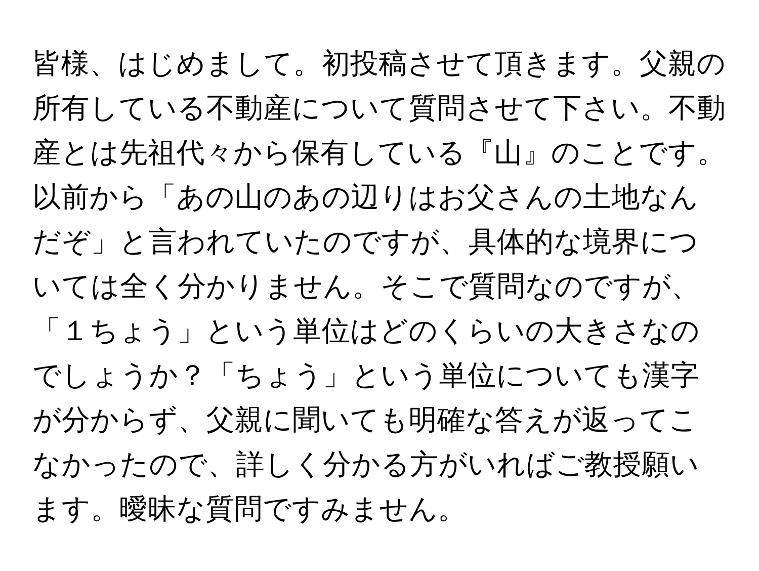 皆様、はじめまして。初投稿させて頂きます。父親の所有している不動産について質問させて下さい。不動産とは先祖代々から保有している『山』のことです。以前から「あの山のあの辺りはお父さんの土地なんだぞ」と言われていたのですが、具体的な境界については全く分かりません。そこで質問なのですが、「１ちょう」という単位はどのくらいの大きさなのでしょうか？「ちょう」という単位についても漢字が分からず、父親に聞いても明確な答えが返ってこなかったので、詳しく分かる方がいればご教授願います。曖昧な質問ですみません。