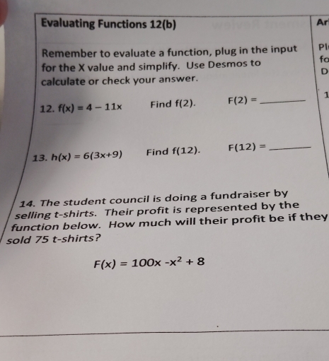 Evaluating Functions 12(b) 
Ar 
Remember to evaluate a function, plug in the input Pl 
for the X value and simplify. Use Desmos to fo 
D 
calculate or check your answer. 
12. f(x)=4-11x Find f(2). F(2)= _1 
13. h(x)=6(3x+9) Find f(12). F(12)= _ 
14. The student council is doing a fundraiser by 
selling t-shirts. Their profit is represented by the 
function below. How much will their profit be if they 
sold 75 t-shirts?
F(x)=100x-x^2+8