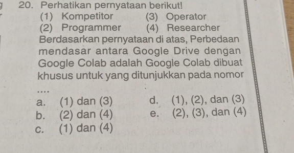 Perhatikan pernyataan berikut!
(1) Kompetitor (3) Operator
(2) Programmer (4) Researcher
Berdasarkan pernyataan di atas, Perbedaan
mendasar antara Google Drive dengan
Google Colab adalah Google Colab dibuat
khusus untuk yang ditunjukkan pada nomor
..
a. (1) dan (3) d. (1), (2), , dan (3)
b. (2) dan (4) e. (2), (3), , dan (4)
c. (1) dan (4)