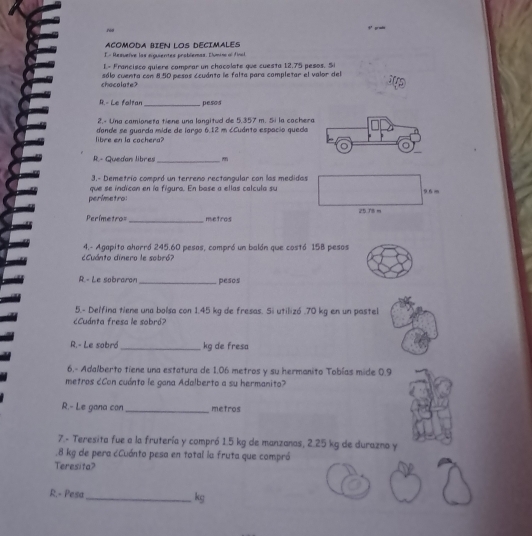 ród 

ACOMODA BIEN LOS DECIMALES 
E.- Resueïve las siguientes problemas. Elumino al final 
L- Francisco quiere comprar un chacolate que cuesta 12.75 pesos. Si 
chocolate? sólo cuenta con 8.50 pesos Ecuánto le falta para completar el valor del 
R. - Le foltan_ pesos 
2,« Una camioneta tiene una langitud de 5,357 m. 5i la cachera 
libre en la cachera? dande se guarda mide de largo 6.12 m cCuánto espacio queda 
R. - Quedan libres_ 
3.- Demetrío compró un terreno rectangular con las medidas 
perimetro: que se indican en ía figura. En base a ellas calcula su 9 6 m
25.78 m
Perímetro= _ metros
4.- Agopito ahorró 245.60 pesos, compró un balón que costó 158 pesos
¿Cuánto dinero le sobró? 
R.- Le sobraron_ pesos 
5.- Delfina tiene una bolsa con 1.45 kg de fresas. Si utilizó . 70 kg en un pastel 
cCuánta fresa le sobró? 
R.- Le sobró _kg de fresa 
6.- Adalberto tiene una estatura de 1.06 metros y su hermanito Tobías mide 0.9
metros ¿Con cuánto le gana Adalberto a su hermanito? 
R.- Le gana con_ metros 
7.- Teresita fue a la frutería y compró 1.5 kg de manzanas, 2.25 kg de durazno y 
. 8 kg de pera cCuánto pesa en total la fruta que compró 
Teresita? 
R.- Pesa_ kg