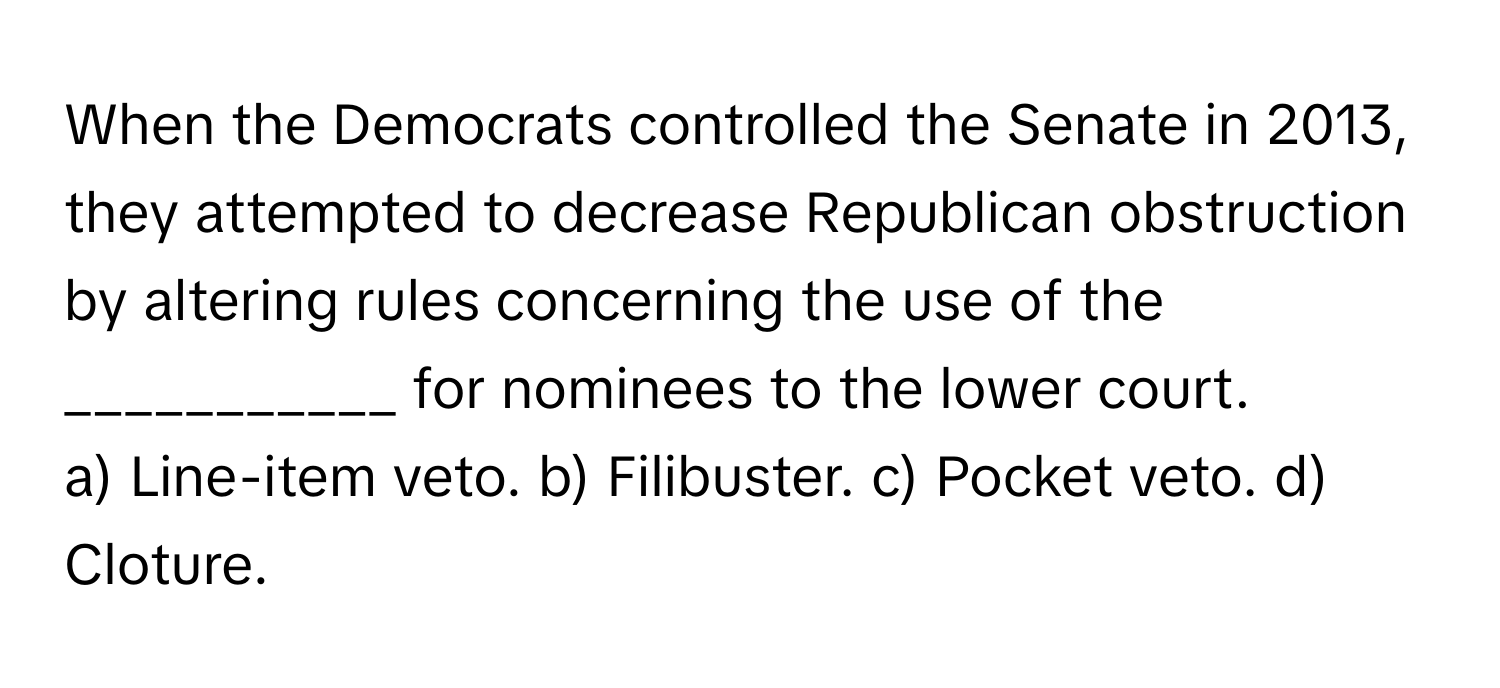 When the Democrats controlled the Senate in 2013, they attempted to decrease Republican obstruction by altering rules concerning the use of the ___________ for nominees to the lower court.

a) Line-item veto. b) Filibuster. c) Pocket veto. d) Cloture.