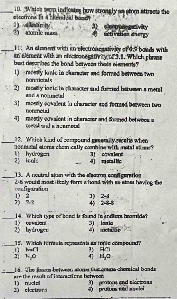 Which term indicates how strongly an stom attracts the
electrons in a chemical bond?
1) olialinity 3) electronegativity
2) atomic mass 4) activation energy
_i1. An element with an electronegativity of 0.9 bonds with
an element with an electronegativity of 3.1. Which phrase
best describes the bond between these elements?
1) mostly lonie in character and formed between two
nonmetals
2) mostly ionic in character and formed between a metal
and a nonmetal
3) mostly covalent in character and formed between two
nonmetal
4) mostly covalent in character and formed between a
metal and a nonmetal
_12. Which kind of compound generally results when
nonmeral stoms chemically combine with metal stoms?
1) hydrogen 3) covalent
2) ionic 4) metallic
_13. A neutral atom with the electron configuration
2-6 would most likely form a bond with an atom having the
configuration
1) 2 3) 2/ 8
2) 2-2 4) 2-8-8
_14. Which type of bond is found in sodium bromide?
1) covalent 3) ionio
2) hydrogen 4) metallic
_15. Which formula represents an tonic compound?
1) NaC 3) HCl
2) N_2O 4) 4 H_2O
_ 16. The forces between atoms that create chemical bonds
are the result of interactions between
1) muclel 3) protons and electrons
2) electrons 4) protons and nuclei