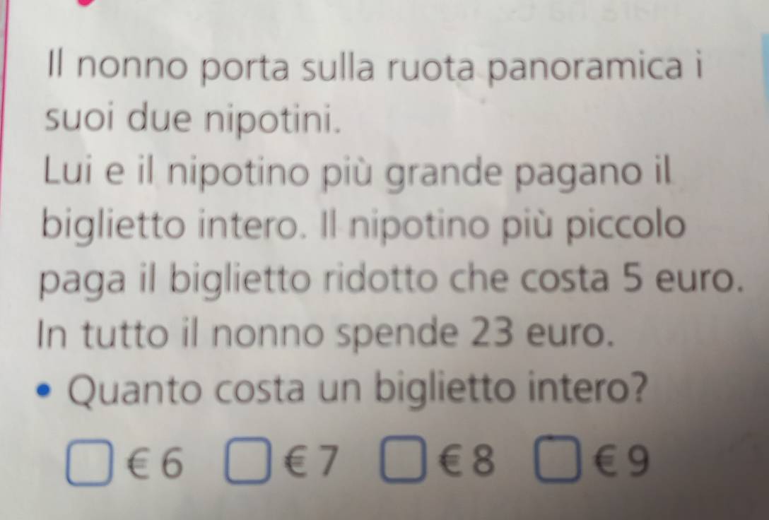 Il nonno porta sulla ruota panoramica i 
suoi due nipotini. 
Lui e il nipotino più grande pagano il 
biglietto intero. Il nipotino più piccolo 
paga il biglietto ridotto che costa 5 euro. 
In tutto il nonno spende 23 euro. 
Quanto costa un biglietto intero?
□ ∈ 6 □ €7 □ ∈ 8 □ ∈ 9