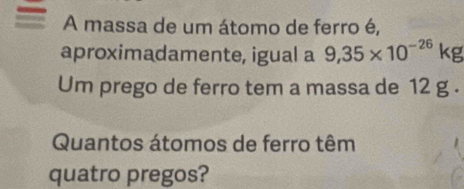 A massa de um átomo de ferro é, 
aproximadamente, igual a 9,35* 10^(-26)kg
Um prego de ferro tem a massa de 12 g. 
Quantos átomos de ferro têm 
quatro pregos?