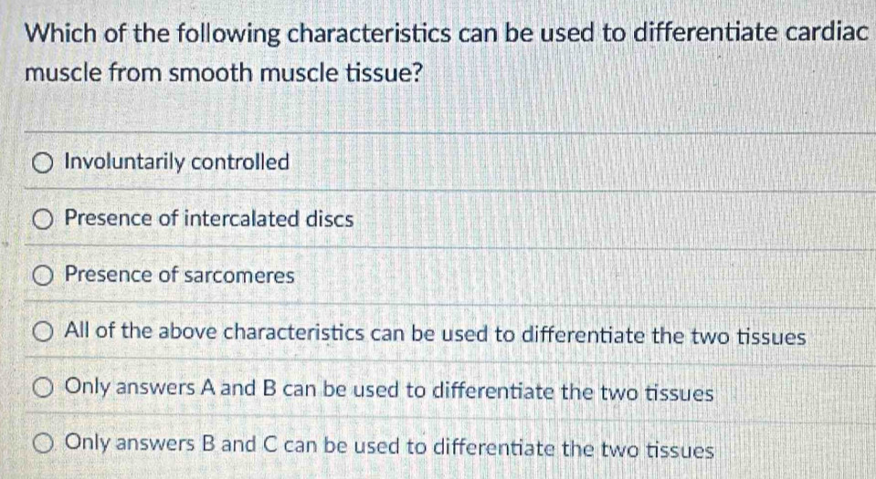 Which of the following characteristics can be used to differentiate cardiac
muscle from smooth muscle tissue?
Involuntarily controlled
Presence of intercalated discs
Presence of sarcomeres
All of the above characteristics can be used to differentiate the two tissues
Only answers A and B can be used to differentiate the two tissues
Only answers B and C can be used to differentiate the two tissues