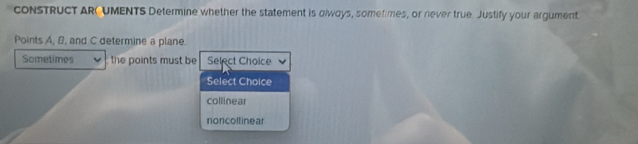 cONSTRUCT ARC UMENTS Determine whether the statement is glwoys, sometimes, or never true. Justify your argument
Points A, B, and C determine a plane.
Sometimes the points must be Select Choice
Select Choice
collinear
noncoll inear