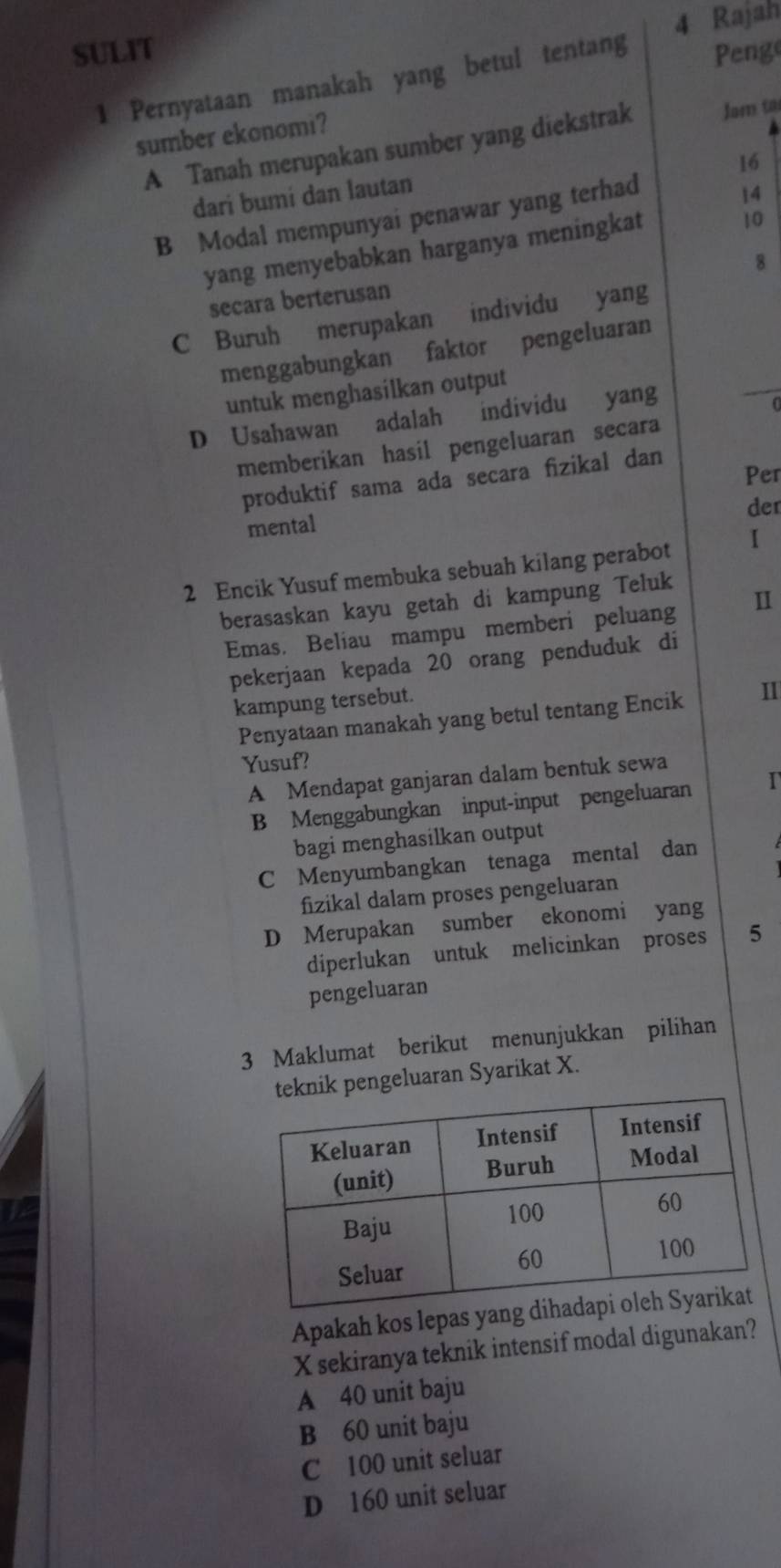 Rajah
SULIT Penge
1 Pernyataan manakah yang betul tentang
sumber ekonomi?
A Tanah merupakan sumber yang diekstrak Jam ta
16
dari bumi dan lautan
B Modal mempunyai penawar yang terhad
14
yang menyebabkan harganya meningkat
10
8
secara berterusan
C Buruh merupakan individu yang
menggabungkan faktor pengeluaran
untuk menghasilkan output
D Usahawan adalah individu yang
memberikan hasil pengeluaran secara
Per
produktif sama ada secara fizikal dan
der
mental
2 Encik Yusuf membuka sebuah kilang perabot I
berasaskan kayu getah di kampung Teluk
Emas. Beliau mampu memberi peluang I
pekerjaan kepada 20 orang penduduk di
kampung tersebut.
Penyataan manakah yang betul tentang Encik II
Yusuf?
A Mendapat ganjaran dalam bentuk sewa
B Menggabungkan input-input pengeluaran I
bagi menghasilkan output
C Menyumbangkan tenaga mental dan
fizikal dalam proses pengeluaran
D Merupakan sumber ekonomi yang
diperlukan untuk melicinkan proses 5
pengeluaran
3 Maklumat berikut menunjukkan pilihan
knik pengeluaran Syarikat X.
Apakah kos lepas yang d
X sekiranya teknik intensif modal digunakan?
A 40 unit baju
B 60 unit baju
C 100 unit seluar
D 160 unit seluar