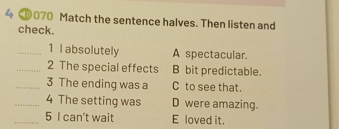 4 070 Match the sentence halves. Then listen and
check.
_1 l absolutely A spectacular.
_2 The special effects B bit predictable.
_3 The ending was a C to see that.
_4 The setting was D were amazing.
_5 I can't wait E loved it.