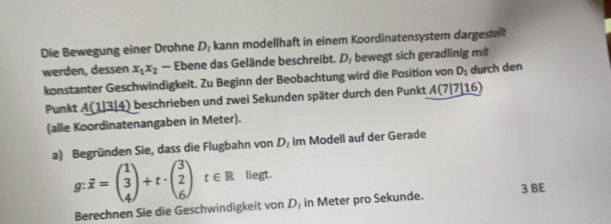 Die Bewegung einer Drohne D_1 kann modellhaft in einem Koordinatensyster dargestet 
werden, des sen x_1x_2 — Ebene das Gelände beschreibt. D_1 bewegt sich geradlinig mit 
konstanter Geschwindigkeit. Zu Beginn der Beobachtung wird die Position von D_1 durch den 
Punkt _ A(1|3|4) ) beschrieben und zwei Sekunden später durch den Punkt A(7|7|16)
(alle Koordinatenangaben in Meter). 
a) Begründen Sie, dass die Flugbahn von D, im Modell auf der Gerade
g:vector x=beginpmatrix 1 3 4endpmatrix +t· beginpmatrix 3 2 6endpmatrix t∈ R liegt. 
3 BE 
Berechnen Sie die Geschwindigkeit von D, in Meter pro Sekunde.