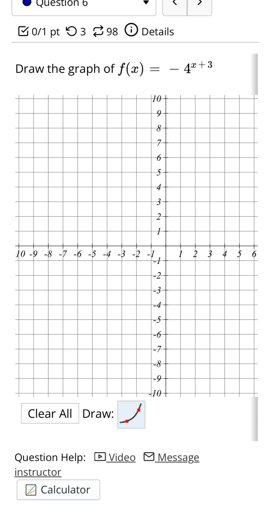 Questión 6 
0/1 pt つ 3 98 Details 
Draw the graph of f(x)=-4^(x+3)
16 
Clear All Draw: 
Question Help: - Video Message 
instructor 
Calculator