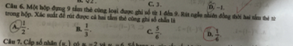 C. 3.
D. −1.
Câu 6. Một hộp đụng 9 tầm thẻ cùng loại được ghi số từ 1 đến 9. Rút ngẫu niên đồng thời hai tầm thờ từ
trong hợp. Xác suất đề rút được cả hai tần thẻ cùng ghi số chẵn là
A.  1/2 . B.  1/3 . C.  5/6 . D.  1/6 . 
Câu 7, Cấp số nhân (x) có u=2 w u=6