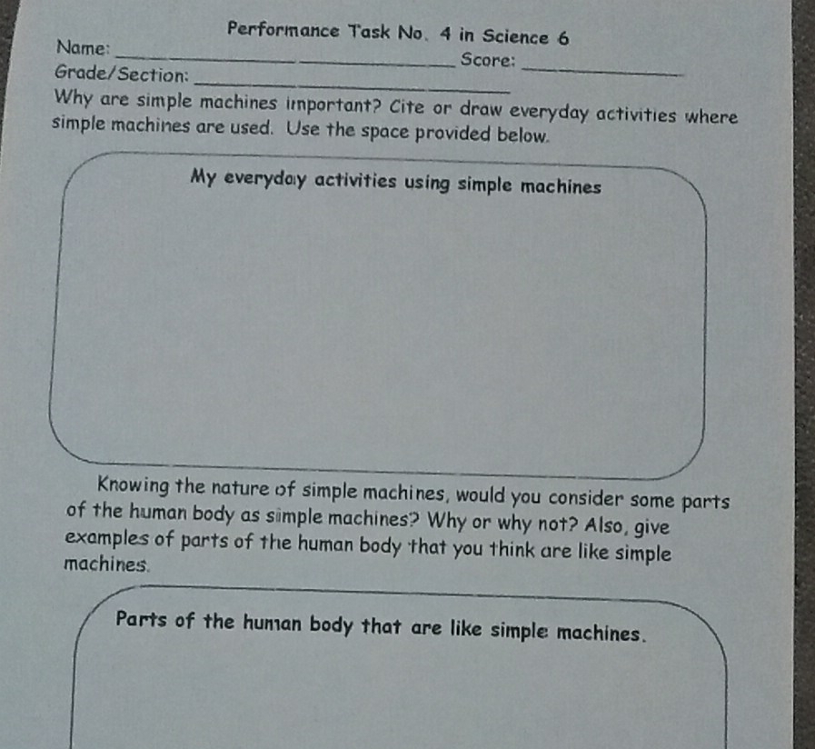 Performance Task No. 4 in Science 6 
Name:_ Score: 
_ 
Grade/Section: 
_ 
Why are simple machines important? Cite or draw everyday activities where 
simple machines are used. Use the space provided below. 
My everyday activities using simple machines 
Knowing the nature of simple machines, would you consider some parts 
of the human body as simple machines? Why or why not? Also, give 
examples of parts of the human body that you think are like simple 
machines. 
Parts of the human body that are like simple machines.