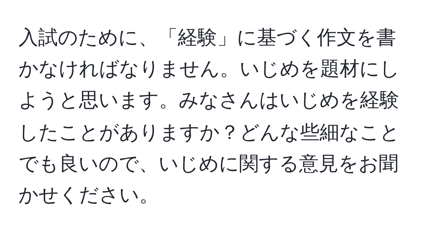 入試のために、「経験」に基づく作文を書かなければなりません。いじめを題材にしようと思います。みなさんはいじめを経験したことがありますか？どんな些細なことでも良いので、いじめに関する意見をお聞かせください。