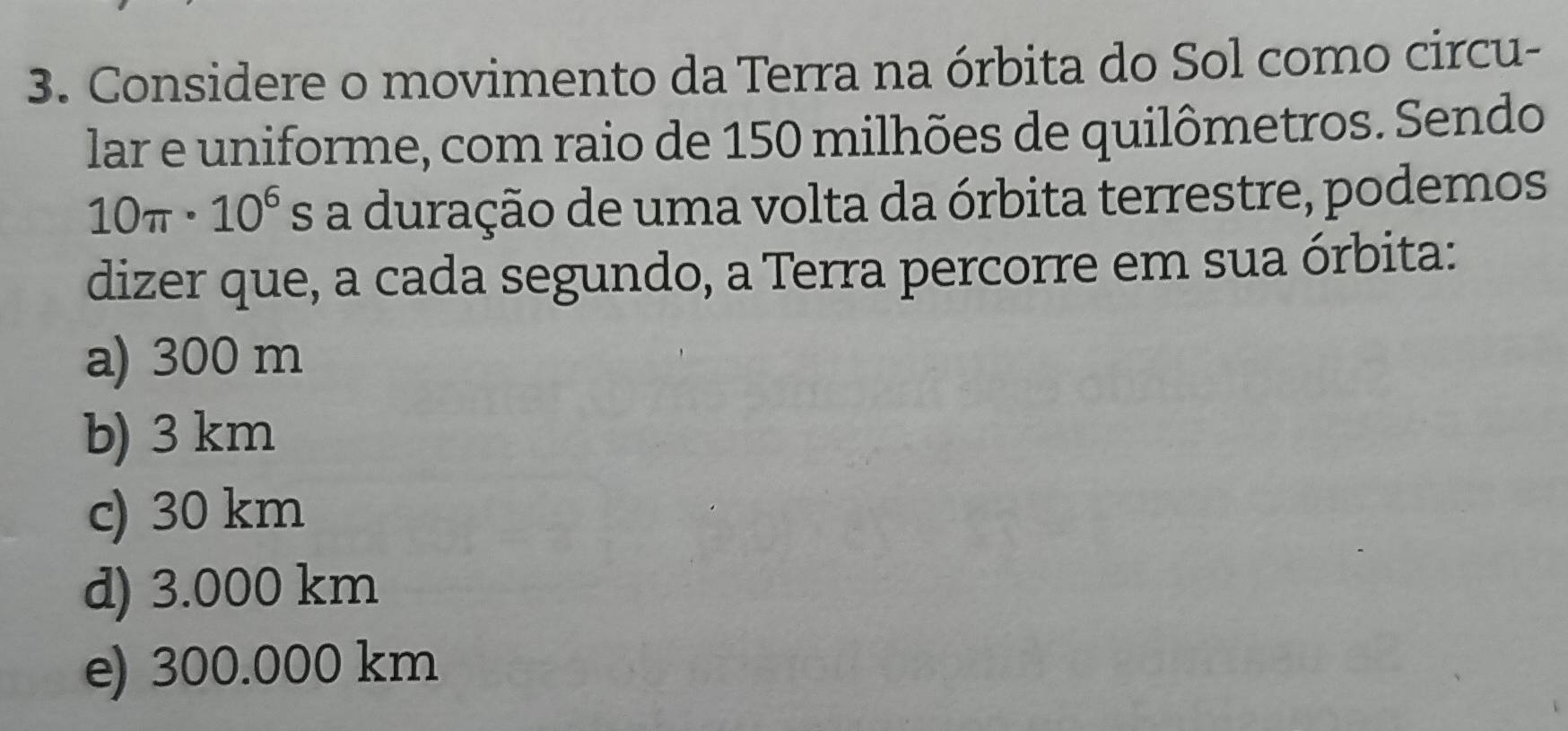 Considere o movimento da Terra na órbita do Sol como circu-
lar e uniforme, com raio de 150 milhões de quilômetros. Sendo
10π · 10^6 As a duração de uma volta da órbita terrestre, podemos
dizer que, a cada segundo, a Terra percorre em sua órbita:
a) 300 m
b) 3 km
c) 30 km
d) 3.000 km
e) 300.000 km