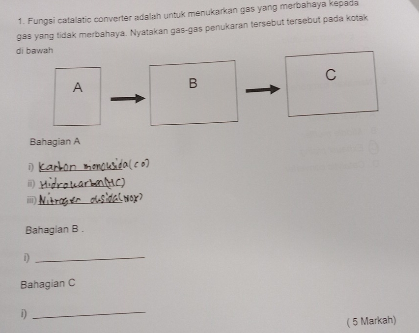 Fungsi catalatic converter adalah untuk menukarkan gas yang merbahaya kepada 
gas yang tidak merbahaya. Nyatakan gas-gas penukaran tersebut tersebut pada kotak 
di bawah 
C 
A 
B 
Bahagian A 
_1 
_i 
iii)_ 
Bahagian B . 
_1 
Bahagian C 
i) 
_ 
( 5 Markah)