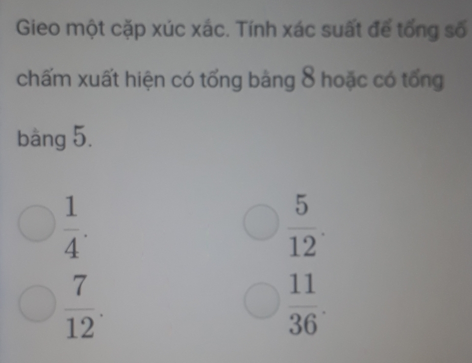 Gieo một cặp xúc xác. Tính xác suất để tổng số
chấm xuất hiện có tổng bảng 8 hoặc có tổng
bàng 5.
 1/4 .
 5/12 .
 7/12 .
 11/36 .