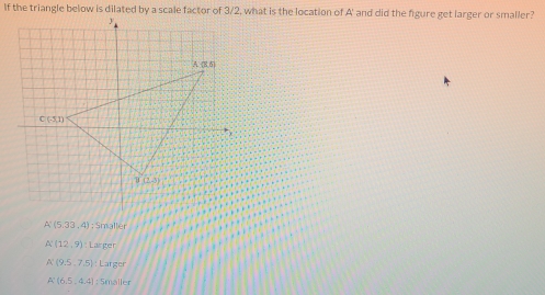 If the triangle below is dilated by a scale factor of 3/2, what is the location of A' and did the figure get larger or smaller?
A'(5.33,4); Smaller
A'(12,9) Larger
A'(9,5,7.5) Larger
A'(6.5,4.4) : 5maller