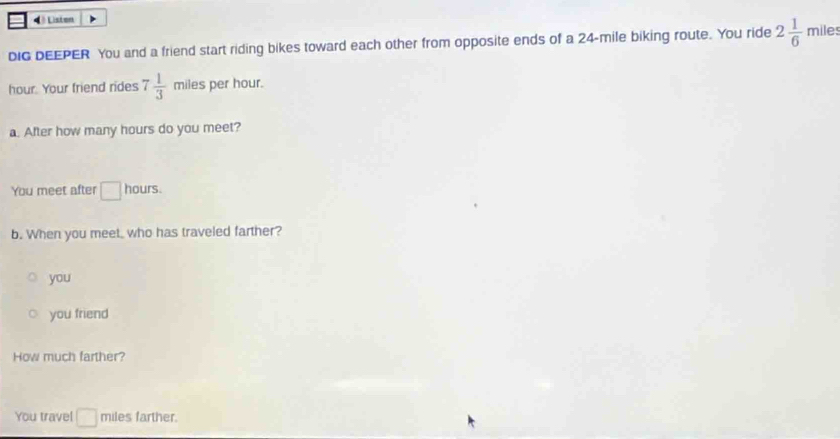 4 é Liston
DIG DEEPER You and a friend start riding bikes toward each other from opposite ends of a 24-mile biking route. You ride 2 1/6  miles
hour. Your friend rides 7 1/3  miles per hour.
a. After how many hours do you meet?
You meet after □ hours.
b. When you meet, who has traveled farther?
you
you friend
How much farther?
You travel □ miles farther.