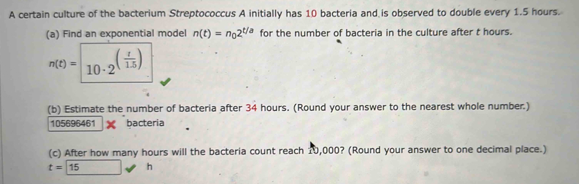 A certain culture of the bacterium Streptococcus A initially has 10 bacteria and is observed to double every 1.5 hours. 
(a) Find an exponential model n(t)=n_02^(t/a) for the number of bacteria in the culture after t hours.
n(t)= 10· 2^((frac t)1.5)
(b) Estimate the number of bacteria after 34 hours. (Round your answer to the nearest whole number.)
105696461 bacteria 
(c) After how many hours will the bacteria count reach 10,000? (Round your answer to one decimal place.)
t=15 h